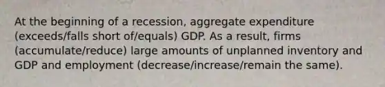 At the beginning of a​ recession, aggregate expenditure (exceeds/falls short of/equals) GDP. As a​ result, firms (accumulate/reduce) large amounts of unplanned inventory and GDP and employment (decrease/increase/remain the same).