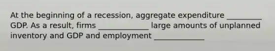 At the beginning of a​ recession, aggregate expenditure _________ GDP. As a​ result, firms _____________ large amounts of unplanned inventory and GDP and employment _____________