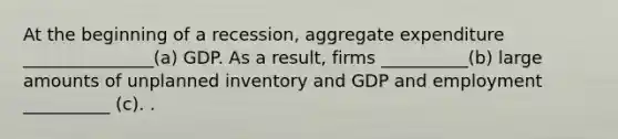 At the beginning of a​ recession, aggregate expenditure _______________(a) GDP. As a​ result, firms __________(b) large amounts of unplanned inventory and GDP and employment __________ (c). .