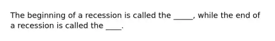 The beginning of a recession is called the _____, while the end of a recession is called the ____.