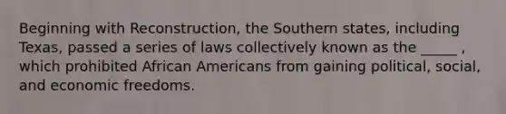 Beginning with Reconstruction, the Southern states, including Texas, passed a series of laws collectively known as the _____ , which prohibited African Americans from gaining political, social, and economic freedoms.