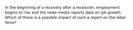 In the beginning of a recovery after a recession, employment begins to rise and the news media reports data on job growth. Which of these is a possible impact of such a report on the labor force?