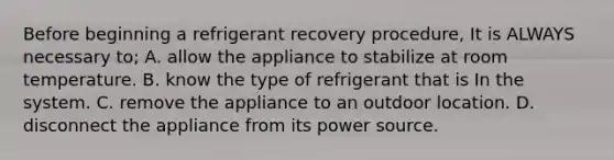 Before beginning a refrigerant recovery procedure, It is ALWAYS necessary to; A. allow the appliance to stabilize at room temperature. B. know the type of refrigerant that is In the system. C. remove the appliance to an outdoor location. D. disconnect the appliance from its power source.