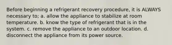 Before beginning a refrigerant recovery procedure, it is ALWAYS necessary to; a. allow the appliance to stabilize at room temperature. b. know the type of refrigerant that is in the system. c. remove the appliance to an outdoor location. d. disconnect the appliance from its power source.