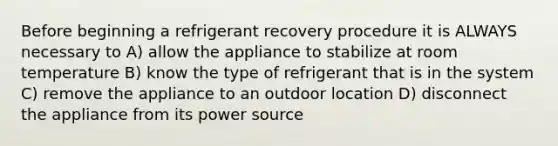 Before beginning a refrigerant recovery procedure it is ALWAYS necessary to A) allow the appliance to stabilize at room temperature B) know the type of refrigerant that is in the system C) remove the appliance to an outdoor location D) disconnect the appliance from its power source