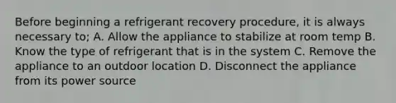 Before beginning a refrigerant recovery procedure, it is always necessary to; A. Allow the appliance to stabilize at room temp B. Know the type of refrigerant that is in the system C. Remove the appliance to an outdoor location D. Disconnect the appliance from its power source