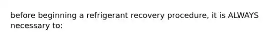 before beginning a refrigerant recovery procedure, it is ALWAYS necessary to: