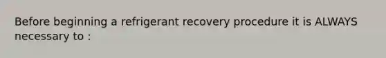 Before beginning a refrigerant recovery procedure it is ALWAYS necessary to :