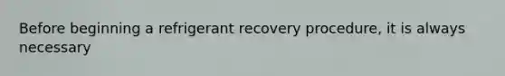 Before beginning a refrigerant recovery procedure, it is always necessary