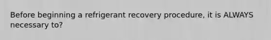 Before beginning a refrigerant recovery procedure, it is ALWAYS necessary to?