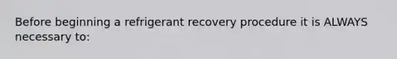 Before beginning a refrigerant recovery procedure it is ALWAYS necessary to: