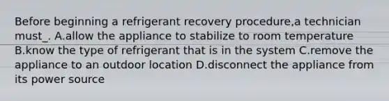 Before beginning a refrigerant recovery procedure,a technician must_. A.allow the appliance to stabilize to room temperature B.know the type of refrigerant that is in the system C.remove the appliance to an outdoor location D.disconnect the appliance from its power source