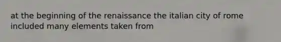 at the beginning of the renaissance the italian city of rome included many elements taken from