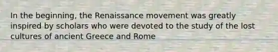 In the beginning, the Renaissance movement was greatly inspired by scholars who were devoted to the study of the lost cultures of ancient Greece and Rome