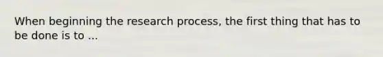 When beginning the research process, the first thing that has to be done is to ...