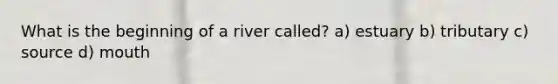 What is the beginning of a river called? a) estuary b) tributary c) source d) mouth