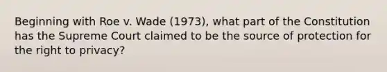 Beginning with Roe v. Wade (1973), what part of the Constitution has the Supreme Court claimed to be the source of protection for the right to privacy?