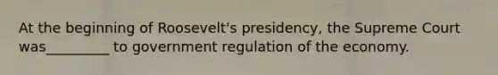 At the beginning of Roosevelt's presidency, the Supreme Court was_________ to government regulation of the economy.