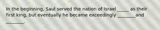 In the beginning, Saul served the nation of Israel _____ as their first king, but eventually he became exceedingly ________and ________.