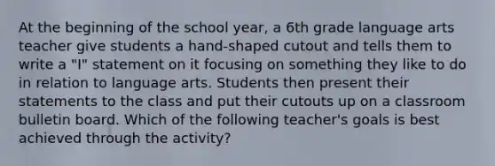 At the beginning of the school year, a 6th grade language arts teacher give students a hand-shaped cutout and tells them to write a "I" statement on it focusing on something they like to do in relation to language arts. Students then present their statements to the class and put their cutouts up on a classroom bulletin board. Which of the following teacher's goals is best achieved through the activity?