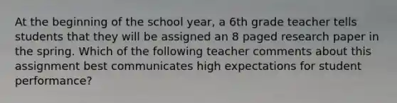 At the beginning of the school year, a 6th grade teacher tells students that they will be assigned an 8 paged research paper in the spring. Which of the following teacher comments about this assignment best communicates high expectations for student performance?