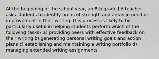 At the beginning of the school year, an 8th grade LA teacher asks students to identify areas of strength and areas in need of improvement in their writing. this process is likely to be particularly useful in helping students perform which of the following tasks? a) providing peers with effective feedback on their writing b) generating personal writing goals and action plans c) establishing and maintaining a writing portfolio d) managing extended writing assignments