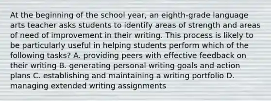 At the beginning of the school year, an eighth-grade language arts teacher asks students to identify areas of strength and areas of need of improvement in their writing. This process is likely to be particularly useful in helping students perform which of the following tasks? A. providing peers with effective feedback on their writing B. generating personal writing goals and action plans C. establishing and maintaining a writing portfolio D. managing extended writing assignments