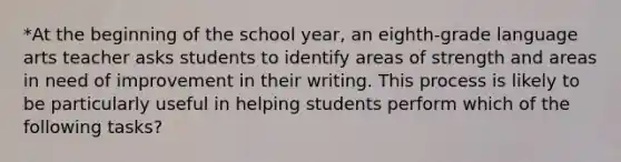 *At the beginning of the school year, an eighth-grade language arts teacher asks students to identify areas of strength and areas in need of improvement in their writing. This process is likely to be particularly useful in helping students perform which of the following tasks?