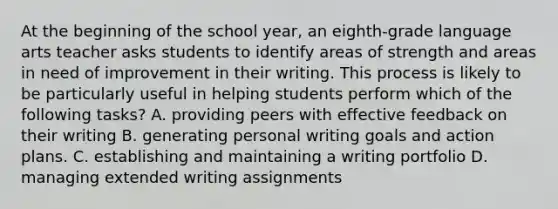 At the beginning of the school year, an eighth-grade language arts teacher asks students to identify areas of strength and areas in need of improvement in their writing. This process is likely to be particularly useful in helping students perform which of the following tasks? A. providing peers with effective feedback on their writing B. generating personal writing goals and action plans. C. establishing and maintaining a writing portfolio D. managing extended writing assignments