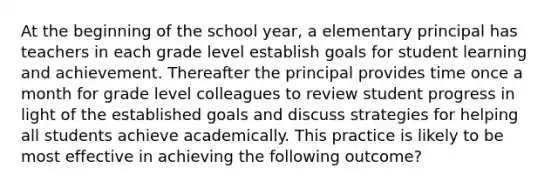 At the beginning of the school year, a elementary principal has teachers in each grade level establish goals for student learning and achievement. Thereafter the principal provides time once a month for grade level colleagues to review student progress in light of the established goals and discuss strategies for helping all students achieve academically. This practice is likely to be most effective in achieving the following outcome?