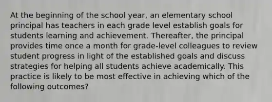 At the beginning of the school year, an elementary school principal has teachers in each grade level establish goals for students learning and achievement. Thereafter, the principal provides time once a month for grade-level colleagues to review student progress in light of the established goals and discuss strategies for helping all students achieve academically. This practice is likely to be most effective in achieving which of the following outcomes?