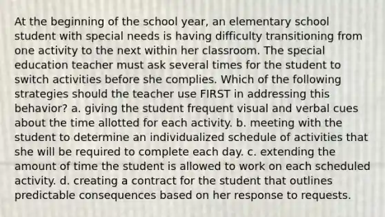 At the beginning of the school year, an elementary school student with special needs is having difficulty transitioning from one activity to the next within her classroom. The special education teacher must ask several times for the student to switch activities before she complies. Which of the following strategies should the teacher use FIRST in addressing this behavior? a. giving the student frequent visual and verbal cues about the time allotted for each activity. b. meeting with the student to determine an individualized schedule of activities that she will be required to complete each day. c. extending the amount of time the student is allowed to work on each scheduled activity. d. creating a contract for the student that outlines predictable consequences based on her response to requests.