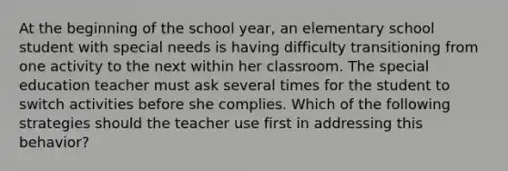 At the beginning of the school year, an elementary school student with special needs is having difficulty transitioning from one activity to the next within her classroom. The special education teacher must ask several times for the student to switch activities before she complies. Which of the following strategies should the teacher use first in addressing this behavior?