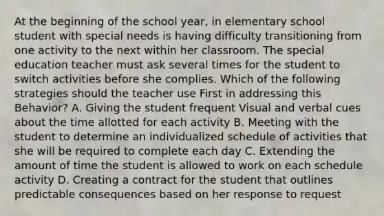 At the beginning of the school year, in elementary school student with special needs is having difficulty transitioning from one activity to the next within her classroom. The special education teacher must ask several times for the student to switch activities before she complies. Which of the following strategies should the teacher use First in addressing this Behavior? A. Giving the student frequent Visual and verbal cues about the time allotted for each activity B. Meeting with the student to determine an individualized schedule of activities that she will be required to complete each day C. Extending the amount of time the student is allowed to work on each schedule activity D. Creating a contract for the student that outlines predictable consequences based on her response to request