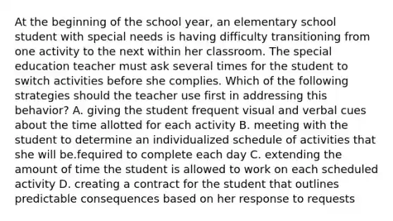 At the beginning of the school year, an elementary school student with special needs is having difficulty transitioning from one activity to the next within her classroom. The special education teacher must ask several times for the student to switch activities before she complies. Which of the following strategies should the teacher use first in addressing this behavior? A. giving the student frequent visual and verbal cues about the time allotted for each activity B. meeting with the student to determine an individualized schedule of activities that she will be.fequired to complete each day C. extending the amount of time the student is allowed to work on each scheduled activity D. creating a contract for the student that outlines predictable consequences based on her response to requests