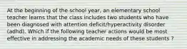 At the beginning of the school year, an elementary school teacher learns that the class includes two students who have been diagnosed with attention deficit/hyperactivity disorder (adhd). Which if the following teacher actions would be most effective in addressing the academic needs of these students ?