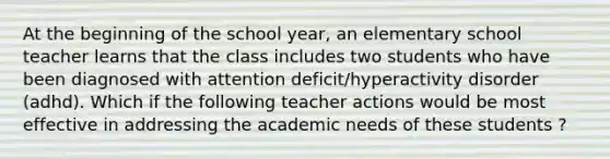 At the beginning of the school year, an elementary school teacher learns that the class includes two students who have been diagnosed with attention deficit/hyperactivity disorder (adhd). Which if the following teacher actions would be most effective in addressing the academic needs of these students ?