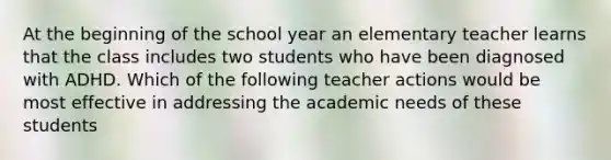 At the beginning of the school year an elementary teacher learns that the class includes two students who have been diagnosed with ADHD. Which of the following teacher actions would be most effective in addressing the academic needs of these students