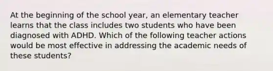 At the beginning of the school year, an elementary teacher learns that the class includes two students who have been diagnosed with ADHD. Which of the following teacher actions would be most effective in addressing the academic needs of these students?