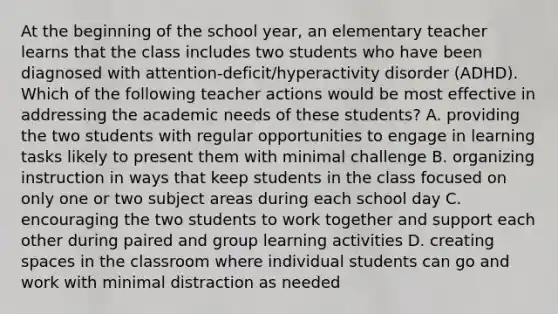 At the beginning of the school year, an elementary teacher learns that the class includes two students who have been diagnosed with attention-deficit/hyperactivity disorder (ADHD). Which of the following teacher actions would be most effective in addressing the academic needs of these students? A. providing the two students with regular opportunities to engage in learning tasks likely to present them with minimal challenge B. organizing instruction in ways that keep students in the class focused on only one or two subject areas during each school day C. encouraging the two students to work together and support each other during paired and group learning activities D. creating spaces in the classroom where individual students can go and work with minimal distraction as needed