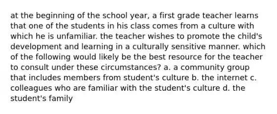 at the beginning of the school year, a first grade teacher learns that one of the students in his class comes from a culture with which he is unfamiliar. the teacher wishes to promote the child's development and learning in a culturally sensitive manner. which of the following would likely be the best resource for the teacher to consult under these circumstances? a. a community group that includes members from student's culture b. the internet c. colleagues who are familiar with the student's culture d. the student's family