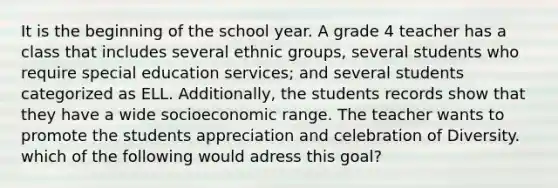 It is the beginning of the school year. A grade 4 teacher has a class that includes several ethnic groups, several students who require special education services; and several students categorized as ELL. Additionally, the students records show that they have a wide socioeconomic range. The teacher wants to promote the students appreciation and celebration of Diversity. which of the following would adress this goal?