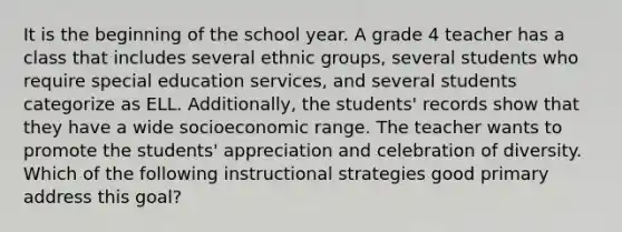 It is the beginning of the school year. A grade 4 teacher has a class that includes several ethnic groups, several students who require special education services, and several students categorize as ELL. Additionally, the students' records show that they have a wide socioeconomic range. The teacher wants to promote the students' appreciation and celebration of diversity. Which of the following instructional strategies good primary address this goal?