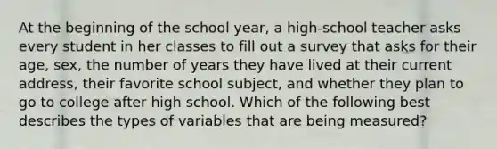 At the beginning of the school year, a high-school teacher asks every student in her classes to fill out a survey that asks for their age, sex, the number of years they have lived at their current address, their favorite school subject, and whether they plan to go to college after high school. Which of the following best describes the types of variables that are being measured?