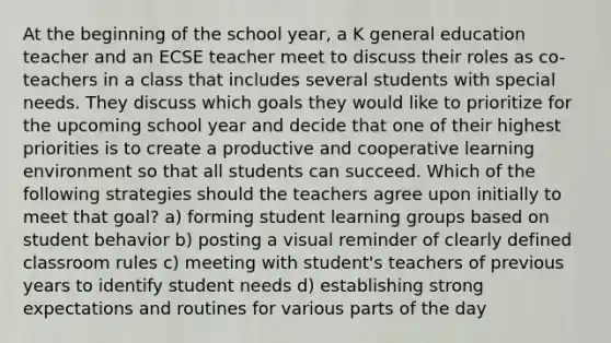 At the beginning of the school year, a K general education teacher and an ECSE teacher meet to discuss their roles as co-teachers in a class that includes several students with special needs. They discuss which goals they would like to prioritize for the upcoming school year and decide that one of their highest priorities is to create a productive and cooperative learning environment so that all students can succeed. Which of the following strategies should the teachers agree upon initially to meet that goal? a) forming student learning groups based on student behavior b) posting a visual reminder of clearly defined classroom rules c) meeting with student's teachers of previous years to identify student needs d) establishing strong expectations and routines for various parts of the day