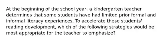 At the beginning of the school year, a kindergarten teacher determines that some students have had limited prior formal and informal literacy experiences. To accelerate these students' reading development, which of the following strategies would be most appropriate for the teacher to emphasize?