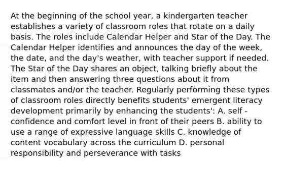 At the beginning of the school year, a kindergarten teacher establishes a variety of classroom roles that rotate on a daily basis. The roles include Calendar Helper and Star of the Day. The Calendar Helper identifies and announces the day of the week, the date, and the day's weather, with teacher support if needed. The Star of the Day shares an object, talking briefly about the item and then answering three questions about it from classmates and/or the teacher. Regularly performing these types of classroom roles directly benefits students' emergent literacy development primarily by enhancing the students': A. self - confidence and comfort level in front of their peers B. ability to use a range of expressive language skills C. knowledge of content vocabulary across the curriculum D. personal responsibility and perseverance with tasks