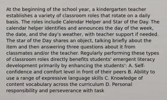 At the beginning of the school year, a kindergarten teacher establishes a variety of classroom roles that rotate on a daily basis. The roles include Calendar Helper and Star of the Day. The calendar helper identifies and announces the day of the week, the date, and the day's weather, with teacher support if needed. The star of the Day shares an object, talking briefly about the item and then answering three questions about it from classmates and/or the teacher. Regularly performing these types of classroom roles directly benefits students' emergent literacy development primarily by enhancing the students': A. Self-confidence and comfort level in front of their peers B. Ability to use a range of expressive language skills C. Knowledge of content vocabulary across the curriculum D. Personal responsibility and perseverance with task