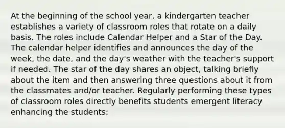 At the beginning of the school year, a kindergarten teacher establishes a variety of classroom roles that rotate on a daily basis. The roles include Calendar Helper and a Star of the Day. The calendar helper identifies and announces the day of the week, the date, and the day's weather with the teacher's support if needed. The star of the day shares an object, talking briefly about the item and then answering three questions about it from the classmates and/or teacher. Regularly performing these types of classroom roles directly benefits students emergent literacy enhancing the students: