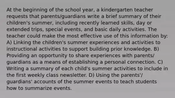 At the beginning of the school year, a kindergarten teacher requests that parents/guardians write a brief summary of their children's summer, including recently learned skills, day or extended trips, special events, and basic daily activities. The teacher could make the most effective use of this information by: A) Linking the children's summer experiences and activities to instructional activities to support building prior knowledge. B) Providing an opportunity to share experiences with parents/ guardians as a means of establishing a personal connection. C) Writing a summary of each child's summer activities to include in the first weekly class newsletter. D) Using the parents'/ guardians' accounts of the summer events to teach students how to summarize events.